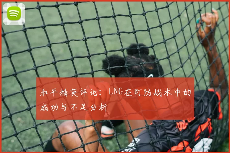 和平精英评论:LNG在盯防战术中的成功与不足分析