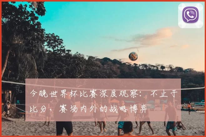 今晚世界杯比赛深度观察:不止于比分,赛场内外的战略博弈