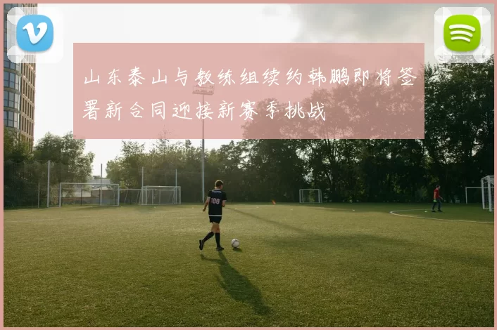 山东泰山与教练组续约韩鹏即将签署新合同迎接新赛季挑战