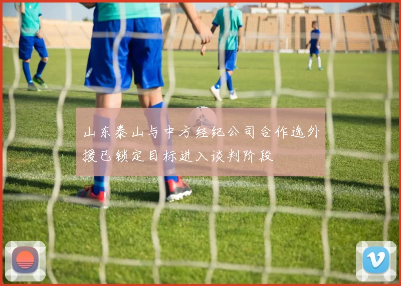 山东泰山与中方经纪公司合作选外援已锁定目标进入谈判阶段