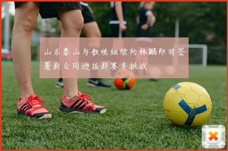 山东泰山与教练组续约韩鹏即将签署新合同迎接新赛季挑战