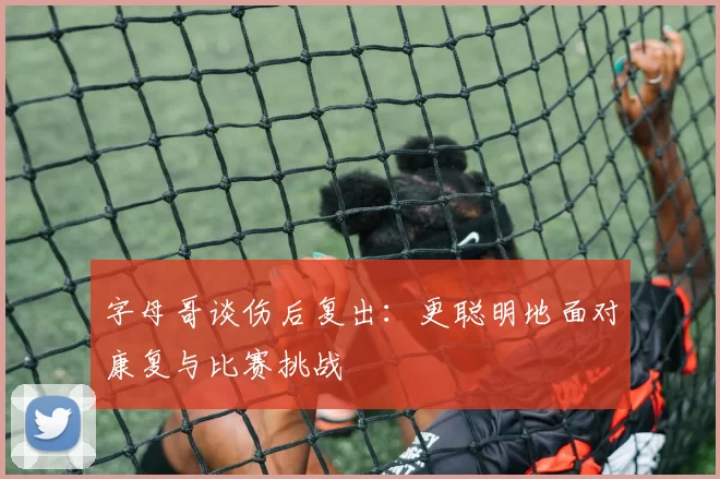 字母哥谈伤后复出:更聪明地面对康复与比赛挑战