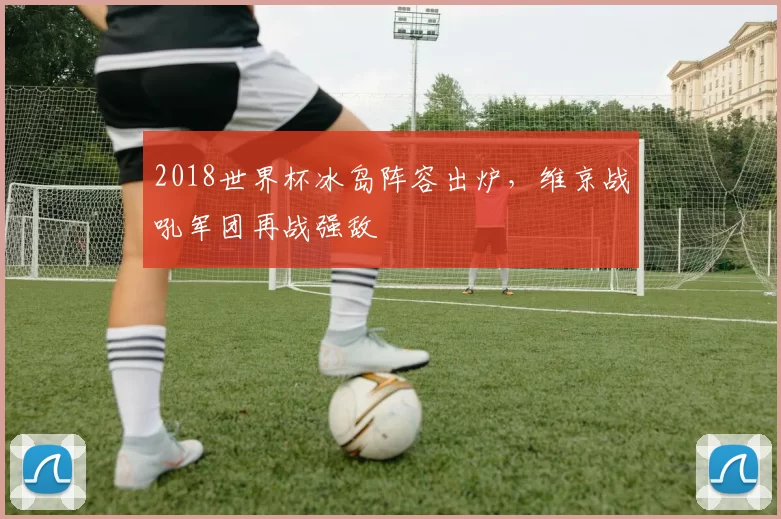 2018世界杯冰岛阵容出炉,维京战吼军团再战强敌
