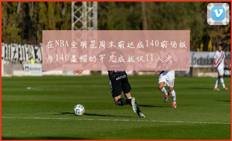 在NBA全明星周末前达成140前场板与140盖帽的罕见成就仅11人次