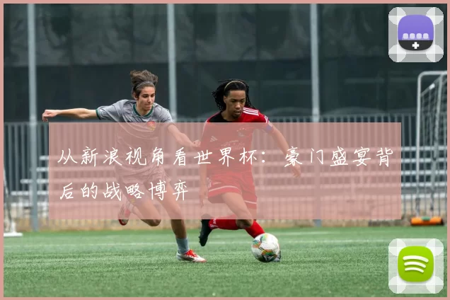从新浪视角看世界杯：豪门盛宴背后的战略博弈