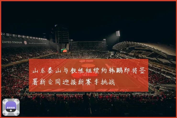 山东泰山与教练组续约韩鹏即将签署新合同迎接新赛季挑战