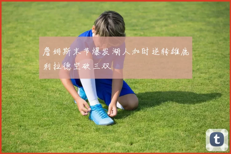 詹姆斯末节爆发湖人加时逆转雄鹿利拉德空砍三双