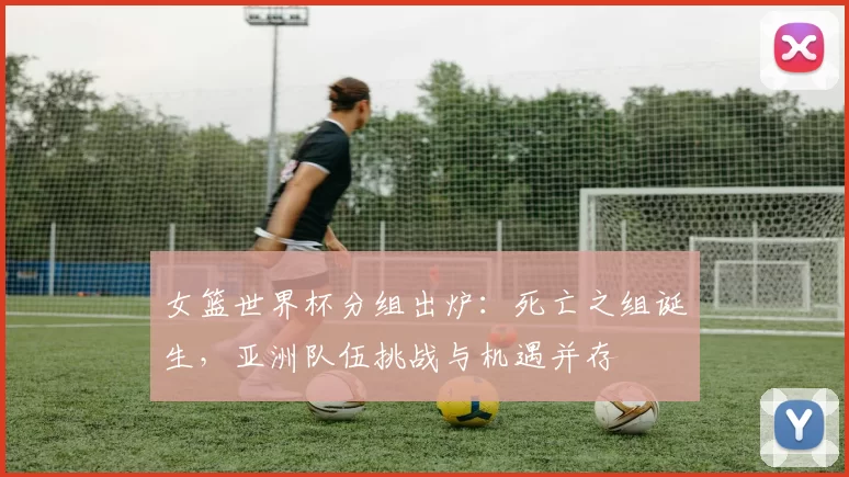 女篮世界杯分组出炉：死亡之组诞生，亚洲队伍挑战与机遇并存