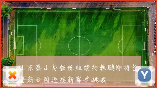 山东泰山与教练组续约韩鹏即将签署新合同迎接新赛季挑战