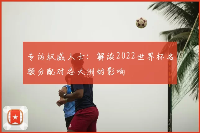 专访权威人士:解读2022世界杯名额分配对各大洲的影响