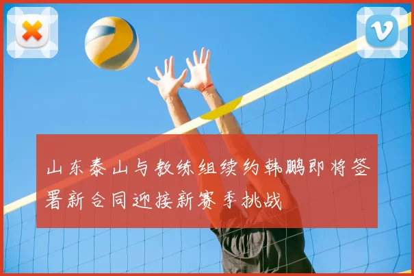山东泰山与教练组续约韩鹏即将签署新合同迎接新赛季挑战