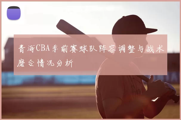 青海CBA季前赛球队阵容调整与战术磨合情况分析
