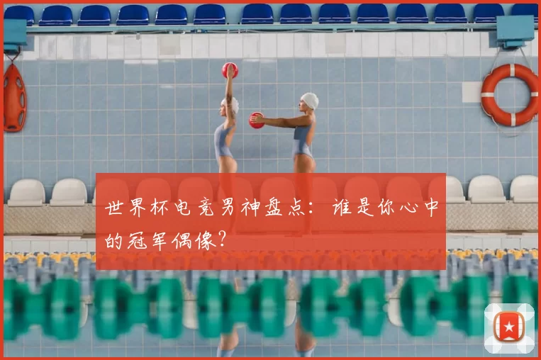 世界杯电竞男神盘点:谁是你心中的冠军偶像?