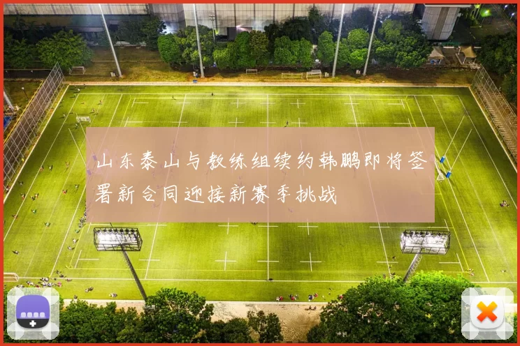 山东泰山与教练组续约韩鹏即将签署新合同迎接新赛季挑战