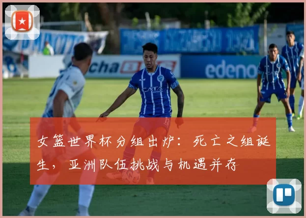 女篮世界杯分组出炉：死亡之组诞生，亚洲队伍挑战与机遇并存