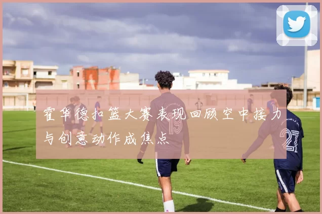 霍华德扣篮大赛表现回顾空中接力与创意动作成焦点