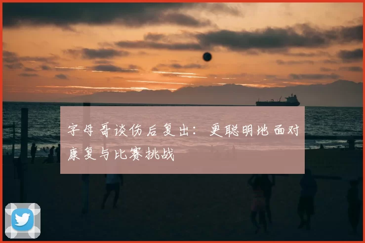 字母哥谈伤后复出:更聪明地面对康复与比赛挑战