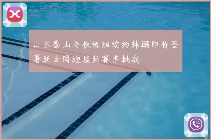 山东泰山与教练组续约韩鹏即将签署新合同迎接新赛季挑战