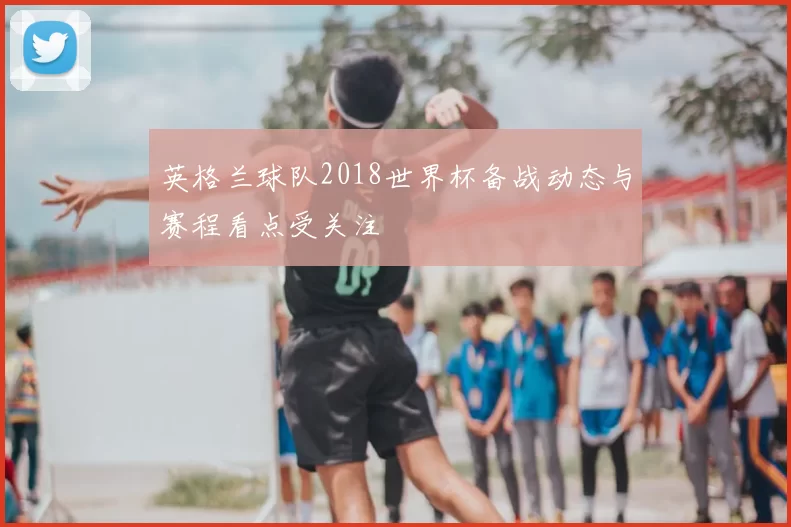 英格兰球队2018世界杯备战动态与赛程看点受关注