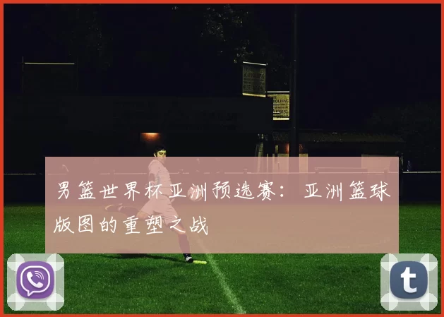 男篮世界杯亚洲预选赛：亚洲篮球版图的重塑之战