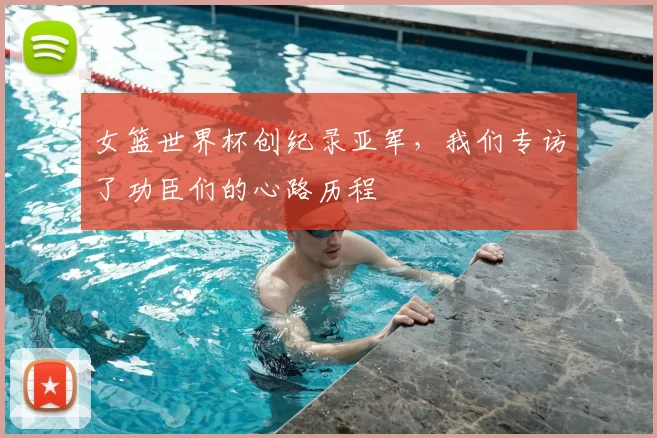 女篮世界杯创纪录亚军，我们专访了功臣们的心路历程