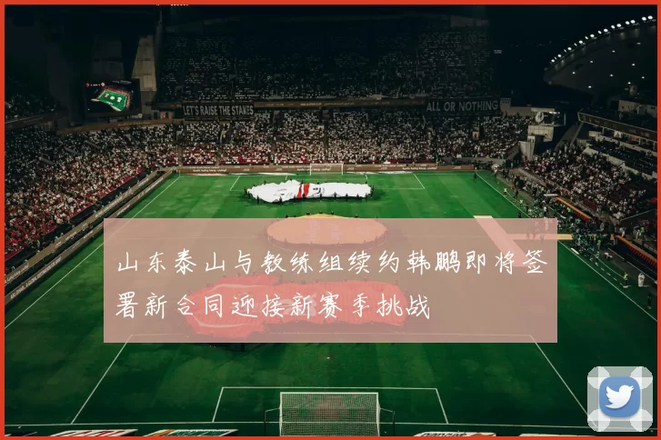 山东泰山与教练组续约韩鹏即将签署新合同迎接新赛季挑战