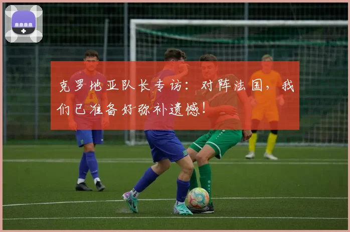 克罗地亚队长专访：对阵法国，我们已准备好弥补遗憾！