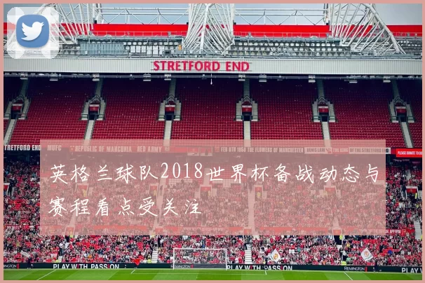 英格兰球队2018世界杯备战动态与赛程看点受关注