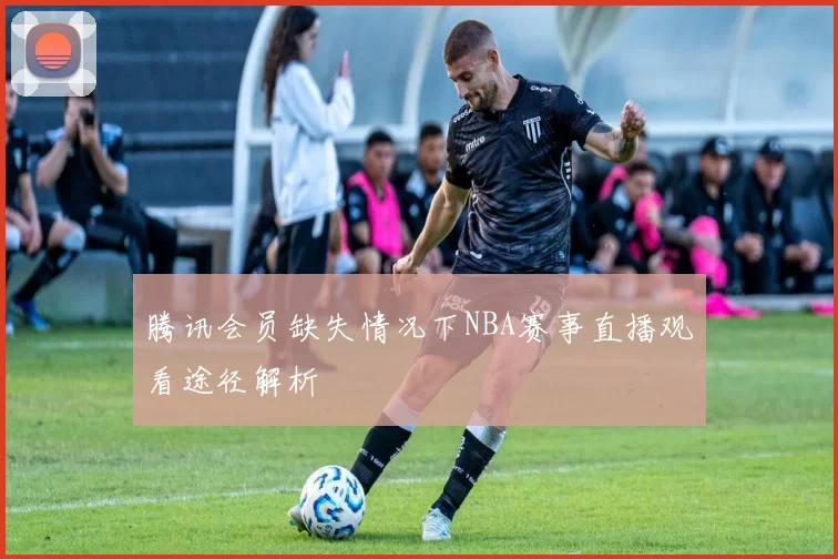 腾讯会员缺失情况下NBA赛事直播观看途径解析
