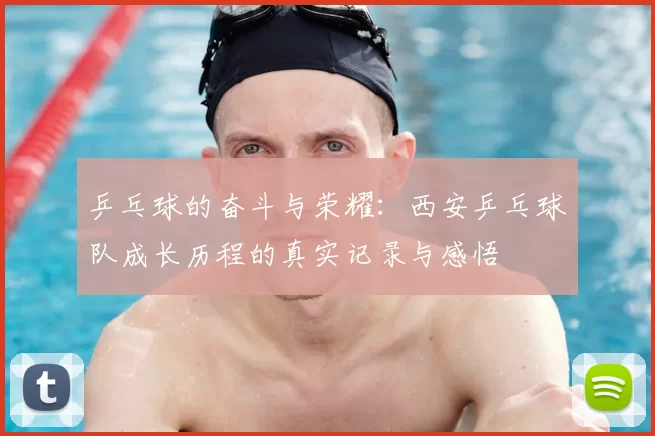 乒乓球的奋斗与荣耀：西安乒乓球队成长历程的真实记录与感悟