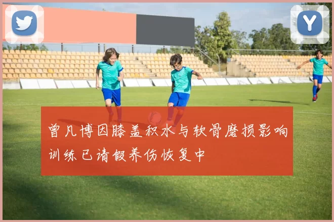 曾凡博因膝盖积水与软骨磨损影响训练已请假养伤恢复中