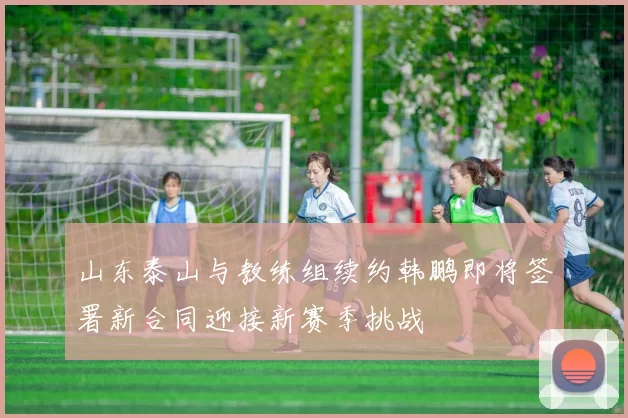 山东泰山与教练组续约韩鹏即将签署新合同迎接新赛季挑战