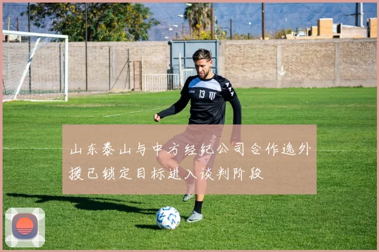 山东泰山与中方经纪公司合作选外援已锁定目标进入谈判阶段