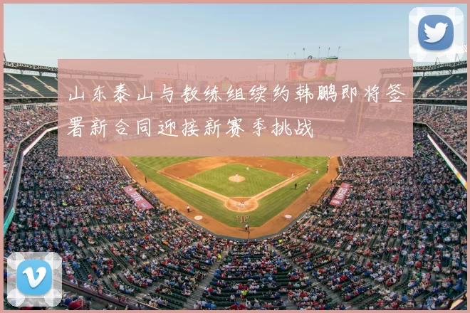 山东泰山与教练组续约韩鹏即将签署新合同迎接新赛季挑战