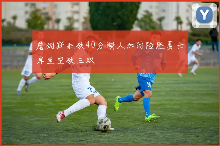 詹姆斯狂砍40分湖人加时险胜勇士库里空砍三双