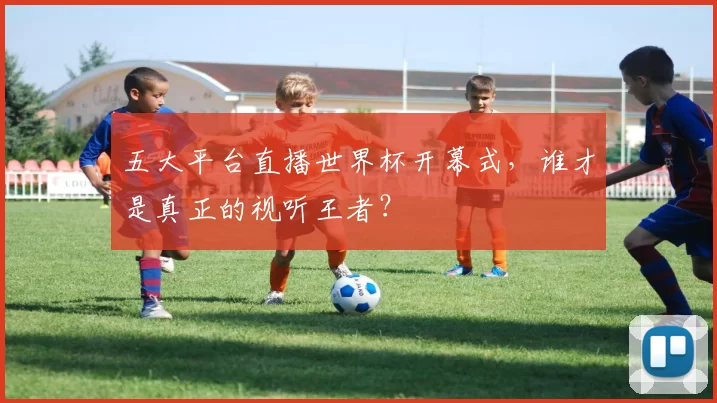 五大平台直播世界杯开幕式，谁才是真正的视听王者？