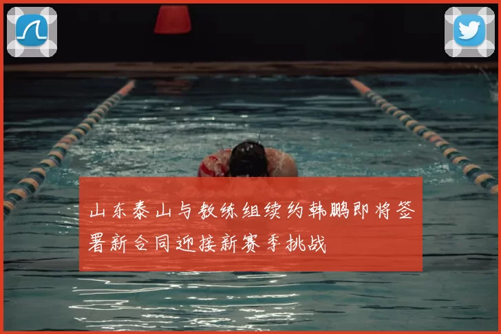 山东泰山与教练组续约韩鹏即将签署新合同迎接新赛季挑战