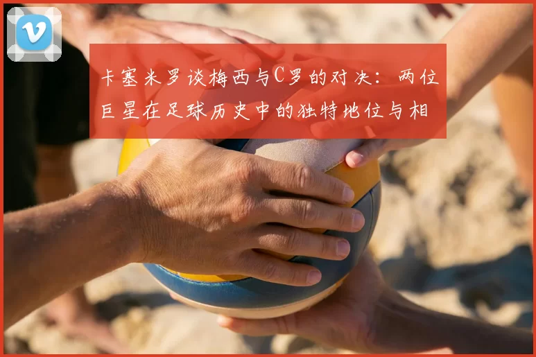 卡塞米罗谈梅西与C罗的对决:两位巨星在足球历史中的独特地位与相互激励