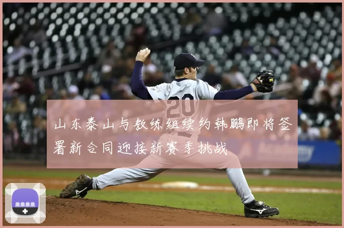 山东泰山与教练组续约韩鹏即将签署新合同迎接新赛季挑战