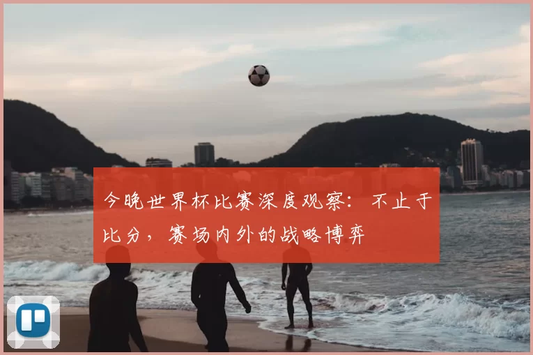今晚世界杯比赛深度观察:不止于比分,赛场内外的战略博弈
