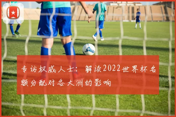 专访权威人士:解读2022世界杯名额分配对各大洲的影响