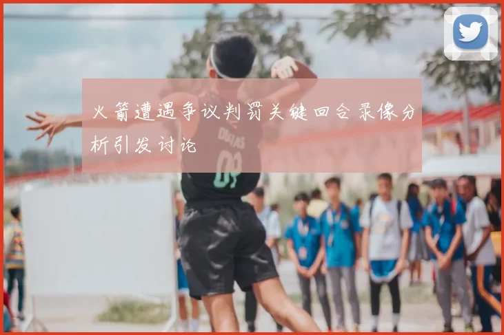 火箭遭遇争议判罚关键回合录像分析引发讨论