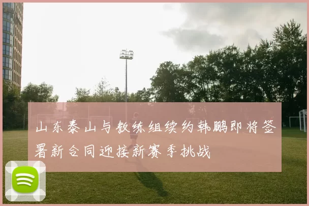 山东泰山与教练组续约韩鹏即将签署新合同迎接新赛季挑战