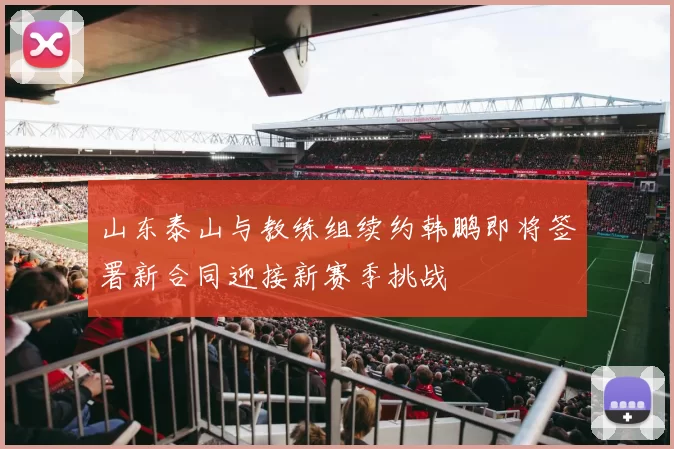 山东泰山与教练组续约韩鹏即将签署新合同迎接新赛季挑战