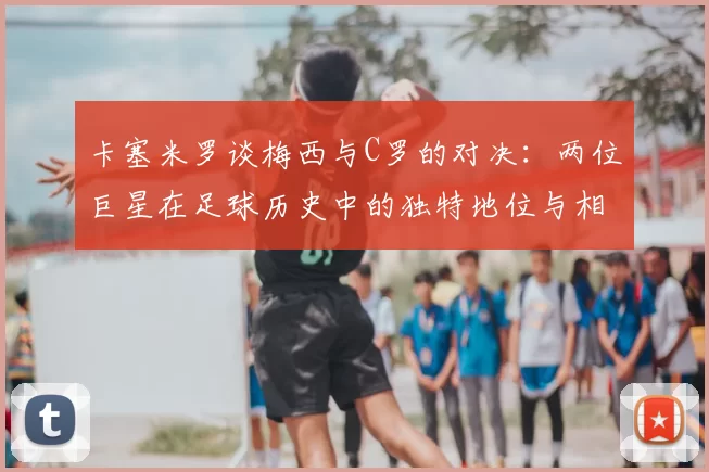 卡塞米罗谈梅西与C罗的对决:两位巨星在足球历史中的独特地位与相互激励