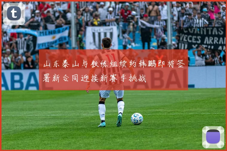 山东泰山与教练组续约韩鹏即将签署新合同迎接新赛季挑战